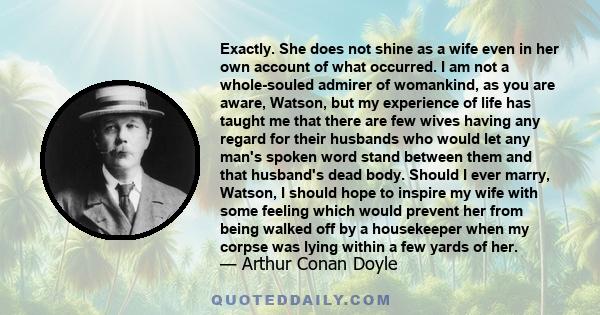 Exactly. She does not shine as a wife even in her own account of what occurred. I am not a whole-souled admirer of womankind, as you are aware, Watson, but my experience of life has taught me that there are few wives