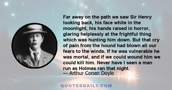 Far away on the path we saw Sir Henry looking back, his face white in the moonlight, his hands raised in horror, glaring helplessly at the frightful thing which was hunting him down. But that cry of pain from the hound