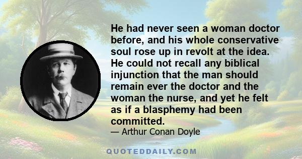 He had never seen a woman doctor before, and his whole conservative soul rose up in revolt at the idea. He could not recall any biblical injunction that the man should remain ever the doctor and the woman the nurse, and 