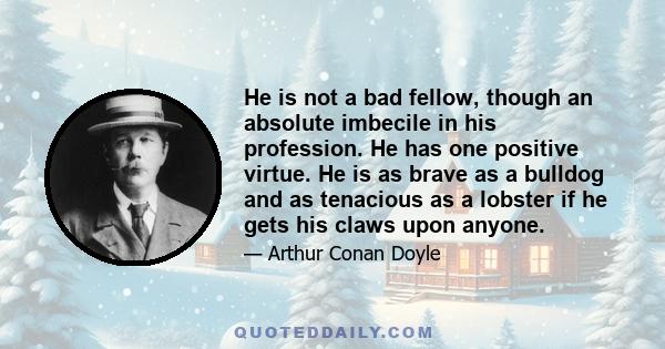 He is not a bad fellow, though an absolute imbecile in his profession. He has one positive virtue. He is as brave as a bulldog and as tenacious as a lobster if he gets his claws upon anyone.