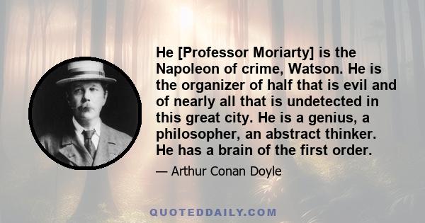 He [Professor Moriarty] is the Napoleon of crime, Watson. He is the organizer of half that is evil and of nearly all that is undetected in this great city. He is a genius, a philosopher, an abstract thinker. He has a