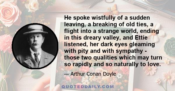 He spoke wistfully of a sudden leaving, a breaking of old ties, a flight into a strange world, ending in this dreary valley, and Ettie listened, her dark eyes gleaming with pity and with sympathy - those two qualities