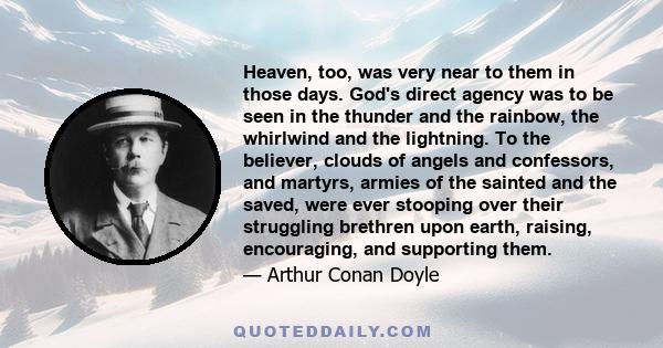 Heaven, too, was very near to them in those days. God's direct agency was to be seen in the thunder and the rainbow, the whirlwind and the lightning. To the believer, clouds of angels and confessors, and martyrs, armies 