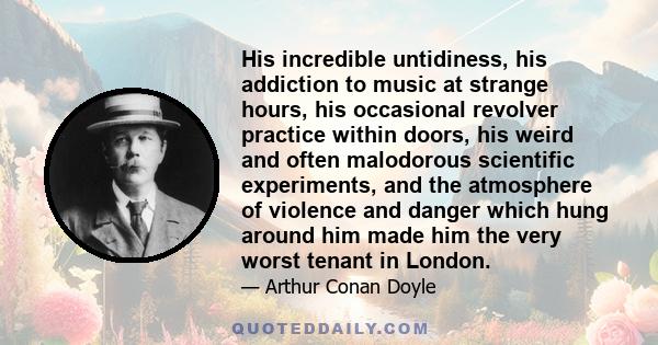 His incredible untidiness, his addiction to music at strange hours, his occasional revolver practice within doors, his weird and often malodorous scientific experiments, and the atmosphere of violence and danger which