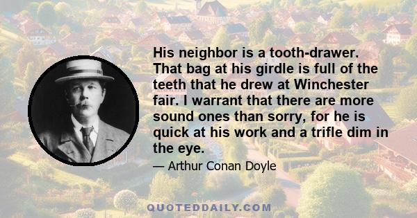 His neighbor is a tooth-drawer. That bag at his girdle is full of the teeth that he drew at Winchester fair. I warrant that there are more sound ones than sorry, for he is quick at his work and a trifle dim in the eye.