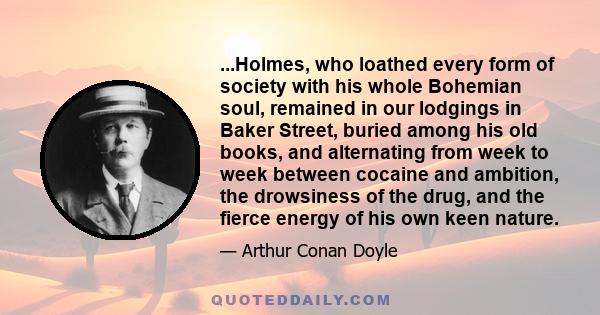 ...Holmes, who loathed every form of society with his whole Bohemian soul, remained in our lodgings in Baker Street, buried among his old books, and alternating from week to week between cocaine and ambition, the