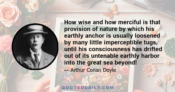 How wise and how merciful is that provision of nature by which his earthly anchor is usually loosened by many little imperceptible tugs, until his consciousness has drifted out of its untenable earthly harbor into the