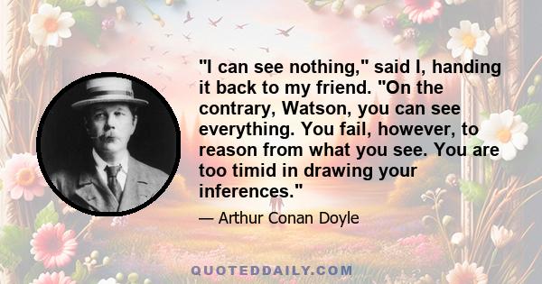 I can see nothing, said I, handing it back to my friend. On the contrary, Watson, you can see everything. You fail, however, to reason from what you see. You are too timid in drawing your inferences.