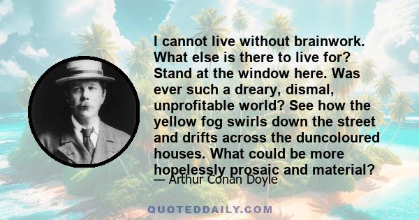 I cannot live without brainwork. What else is there to live for? Stand at the window here. Was ever such a dreary, dismal, unprofitable world? See how the yellow fog swirls down the street and drifts across the