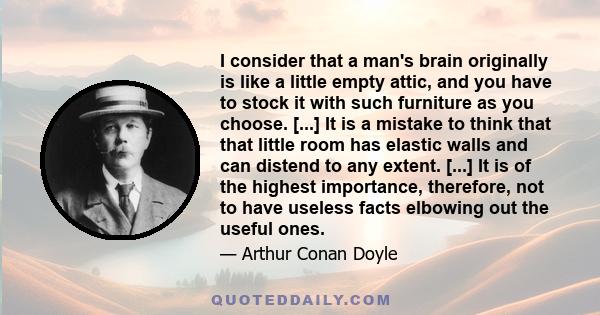 I consider that a man's brain originally is like a little empty attic, and you have to stock it with such furniture as you choose. [...] It is a mistake to think that that little room has elastic walls and can distend