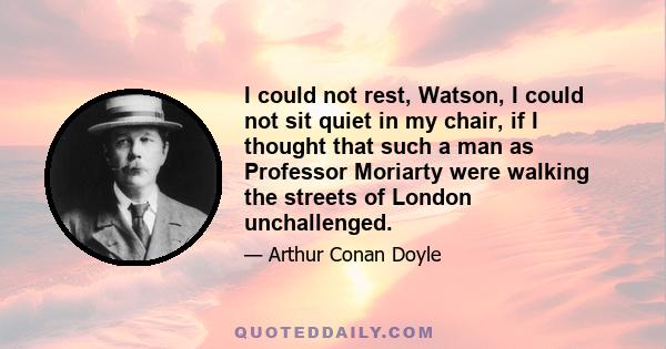 I could not rest, Watson, I could not sit quiet in my chair, if I thought that such a man as Professor Moriarty were walking the streets of London unchallenged.