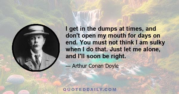 I get in the dumps at times, and don't open my mouth for days on end. You must not think I am sulky when I do that. Just let me alone, and I'll soon be right.