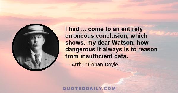 I had ... come to an entirely erroneous conclusion, which shows, my dear Watson, how dangerous it always is to reason from insufficient data.