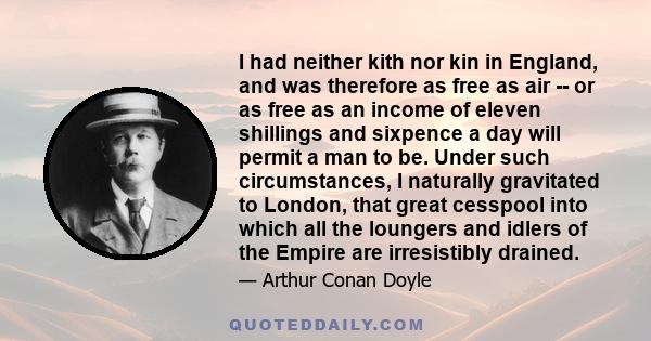 I had neither kith nor kin in England, and was therefore as free as air -- or as free as an income of eleven shillings and sixpence a day will permit a man to be. Under such circumstances, I naturally gravitated to