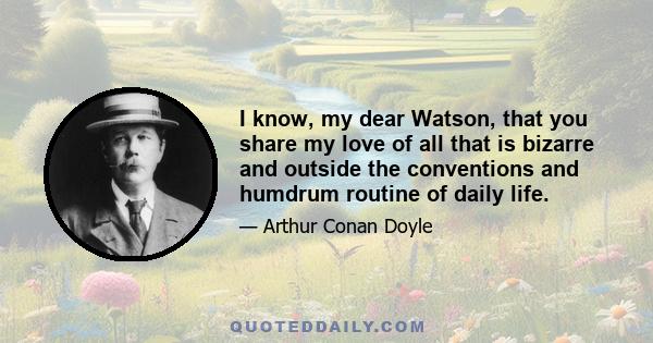 I know, my dear Watson, that you share my love of all that is bizarre and outside the conventions and humdrum routine of daily life.