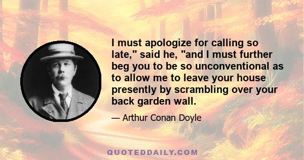 I must apologize for calling so late, said he, and I must further beg you to be so unconventional as to allow me to leave your house presently by scrambling over your back garden wall.