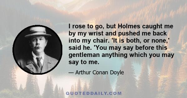 I rose to go, but Holmes caught me by my wrist and pushed me back into my chair. 'It is both, or none,' said he. 'You may say before this gentleman anything which you may say to me.