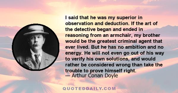 I said that he was my superior in observation and deduction. If the art of the detective began and ended in reasoning from an armchair, my brother would be the greatest criminal agent that ever lived. But he has no