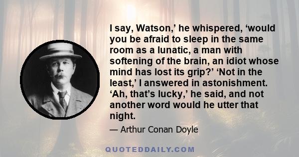 I say, Watson,’ he whispered, ‘would you be afraid to sleep in the same room as a lunatic, a man with softening of the brain, an idiot whose mind has lost its grip?’ ‘Not in the least,’ I answered in astonishment. ‘Ah,