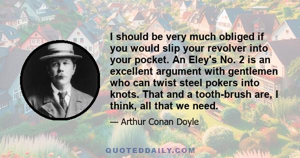 I should be very much obliged if you would slip your revolver into your pocket. An Eley's No. 2 is an excellent argument with gentlemen who can twist steel pokers into knots. That and a tooth-brush are, I think, all