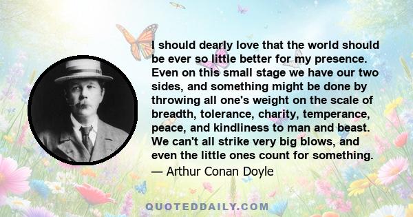 I should dearly love that the world should be ever so little better for my presence. Even on this small stage we have our two sides, and something might be done by throwing all one's weight on the scale of breadth,