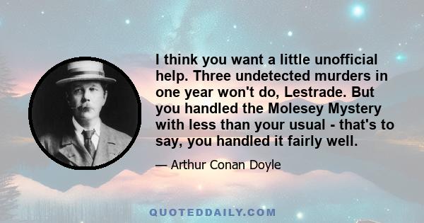 I think you want a little unofficial help. Three undetected murders in one year won't do, Lestrade. But you handled the Molesey Mystery with less than your usual - that's to say, you handled it fairly well.