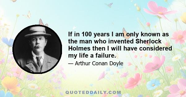 If in 100 years I am only known as the man who invented Sherlock Holmes then I will have considered my life a failure.