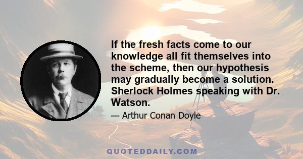 If the fresh facts come to our knowledge all fit themselves into the scheme, then our hypothesis may gradually become a solution. Sherlock Holmes speaking with Dr. Watson.