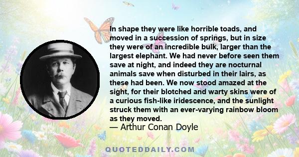 In shape they were like horrible toads, and moved in a succession of springs, but in size they were of an incredible bulk, larger than the largest elephant. We had never before seen them save at night, and indeed they