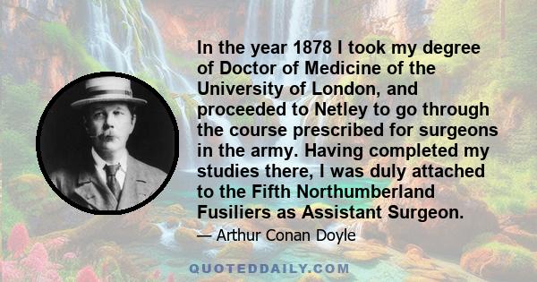 In the year 1878 I took my degree of Doctor of Medicine of the University of London, and proceeded to Netley to go through the course prescribed for surgeons in the army. Having completed my studies there, I was duly