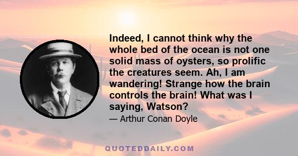 Indeed, I cannot think why the whole bed of the ocean is not one solid mass of oysters, so prolific the creatures seem. Ah, I am wandering! Strange how the brain controls the brain! What was I saying, Watson?