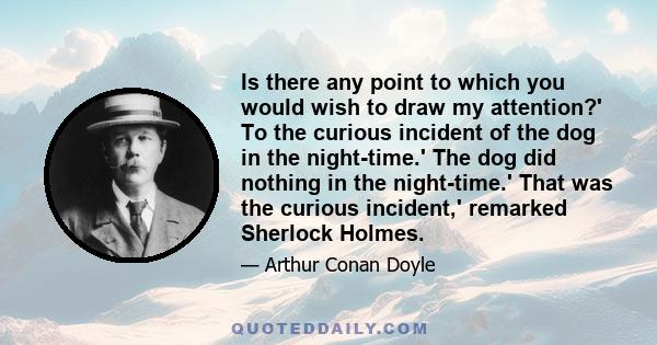 Is there any point to which you would wish to draw my attention?' To the curious incident of the dog in the night-time.' The dog did nothing in the night-time.' That was the curious incident,' remarked Sherlock Holmes.