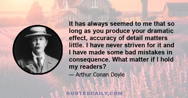 It has always seemed to me that so long as you produce your dramatic effect, accuracy of detail matters little. I have never striven for it and I have made some bad mistakes in consequence. What matter if I hold my