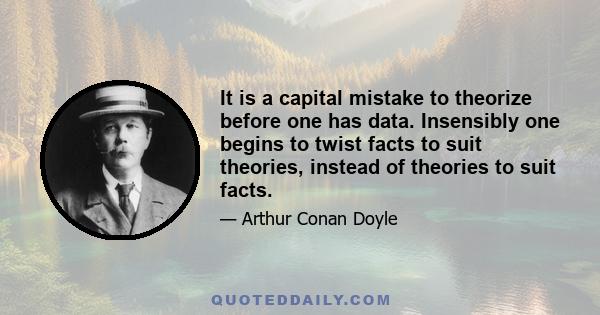 It is a capital mistake to theorize before one has data. Insensibly one begins to twist facts to suit theories, instead of theories to suit facts.