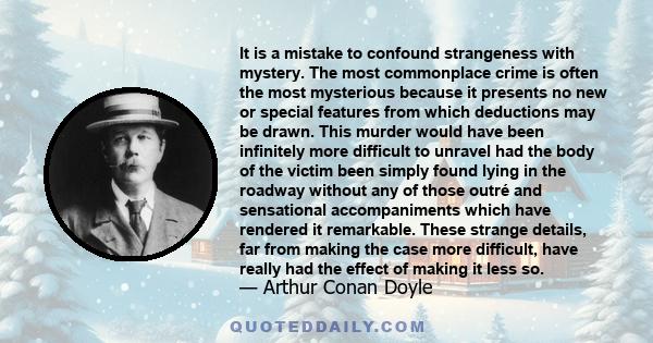 It is a mistake to confound strangeness with mystery. The most commonplace crime is often the most mysterious because it presents no new or special features from which deductions may be drawn. This murder would have