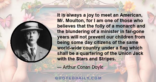 It is always a joy to meet an American, Mr. Moulton, for I am one of those who believes that the folly of a monarch and the blundering of a minister in far-gone years will not prevent our children from being some day