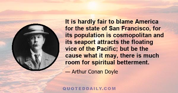 It is hardly fair to blame America for the state of San Francisco, for its population is cosmopolitan and its seaport attracts the floating vice of the Pacific; but be the cause what it may, there is much room for