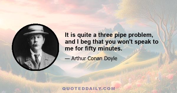 It is quite a three pipe problem, and I beg that you won't speak to me for fifty minutes.