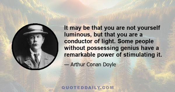 It may be that you are not yourself luminous, but that you are a conductor of light. Some people without possessing genius have a remarkable power of stimulating it.