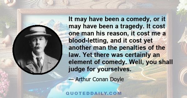 It may have been a comedy, or it may have been a tragedy. It cost one man his reason, it cost me a blood-letting, and it cost yet another man the penalties of the law. Yet there was certainly an element of comedy. Well, 