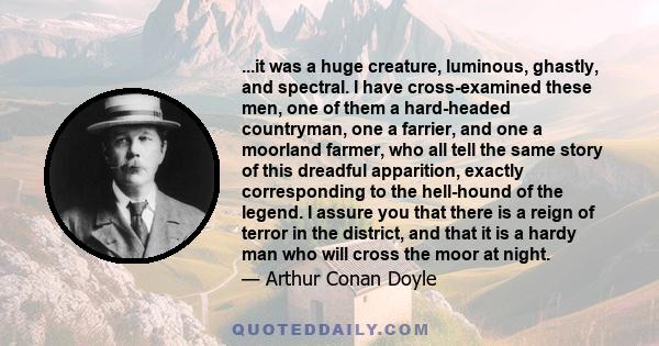 ...it was a huge creature, luminous, ghastly, and spectral. I have cross-examined these men, one of them a hard-headed countryman, one a farrier, and one a moorland farmer, who all tell the same story of this dreadful