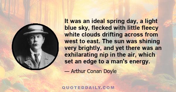 It was an ideal spring day, a light blue sky, flecked with little fleecy white clouds drifting across from west to east. The sun was shining very brightly, and yet there was an exhilarating nip in the air, which set an