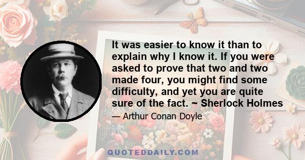 It was easier to know it than to explain why I know it. If you were asked to prove that two and two made four, you might find some difficulty, and yet you are quite sure of the fact. ~ Sherlock Holmes