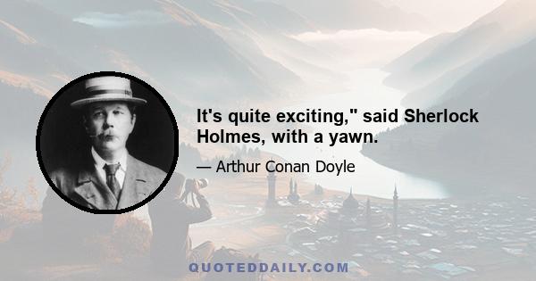 It's quite exciting, said Sherlock Holmes, with a yawn.