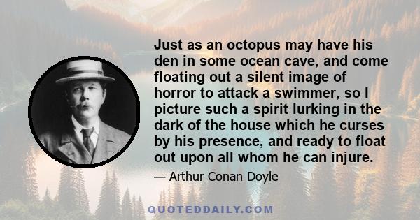 Just as an octopus may have his den in some ocean cave, and come floating out a silent image of horror to attack a swimmer, so I picture such a spirit lurking in the dark of the house which he curses by his presence,