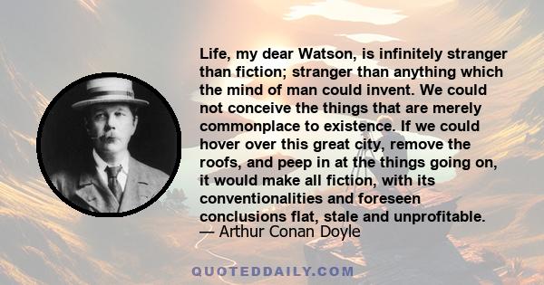 Life, my dear Watson, is infinitely stranger than fiction; stranger than anything which the mind of man could invent. We could not conceive the things that are merely commonplace to existence. If we could hover over