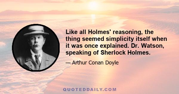 Like all Holmes' reasoning, the thing seemed simplicity itself when it was once explained. Dr. Watson, speaking of Sherlock Holmes.