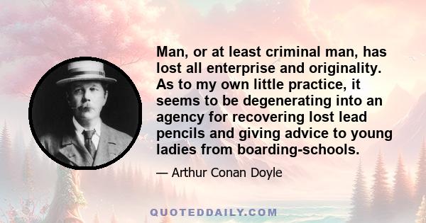 Man, or at least criminal man, has lost all enterprise and originality. As to my own little practice, it seems to be degenerating into an agency for recovering lost lead pencils and giving advice to young ladies from