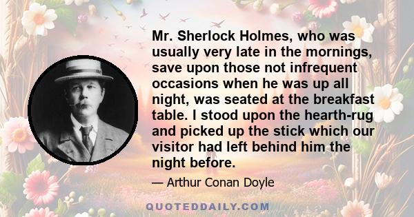 Mr. Sherlock Holmes, who was usually very late in the mornings, save upon those not infrequent occasions when he was up all night, was seated at the breakfast table. I stood upon the hearth-rug and picked up the stick