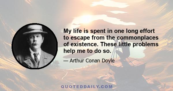 My life is spent in one long effort to escape from the commonplaces of existence. These little problems help me to do so.